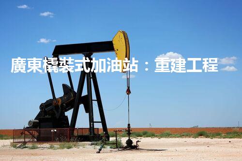 廣東橇裝式加油站：重建工程中的挑戰(zhàn)與創(chuàng)新！